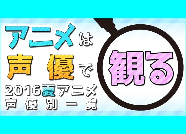 夏もアニメは声優で観る！　2016夏アニメ　声優別出演一覧