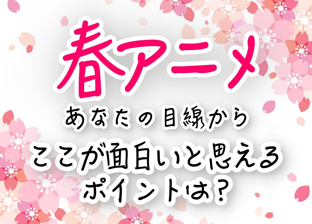 春アニメ、あなたの目線からここが面白いと思えるポイントは?