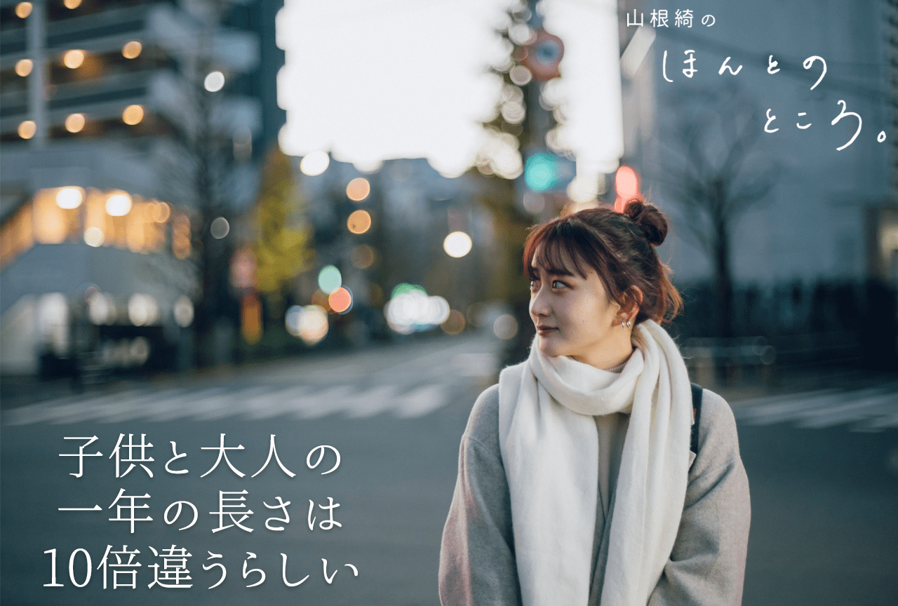 子供と大人の一年の長さは10倍違うらしい｜山根綺のほんとのところ。#10