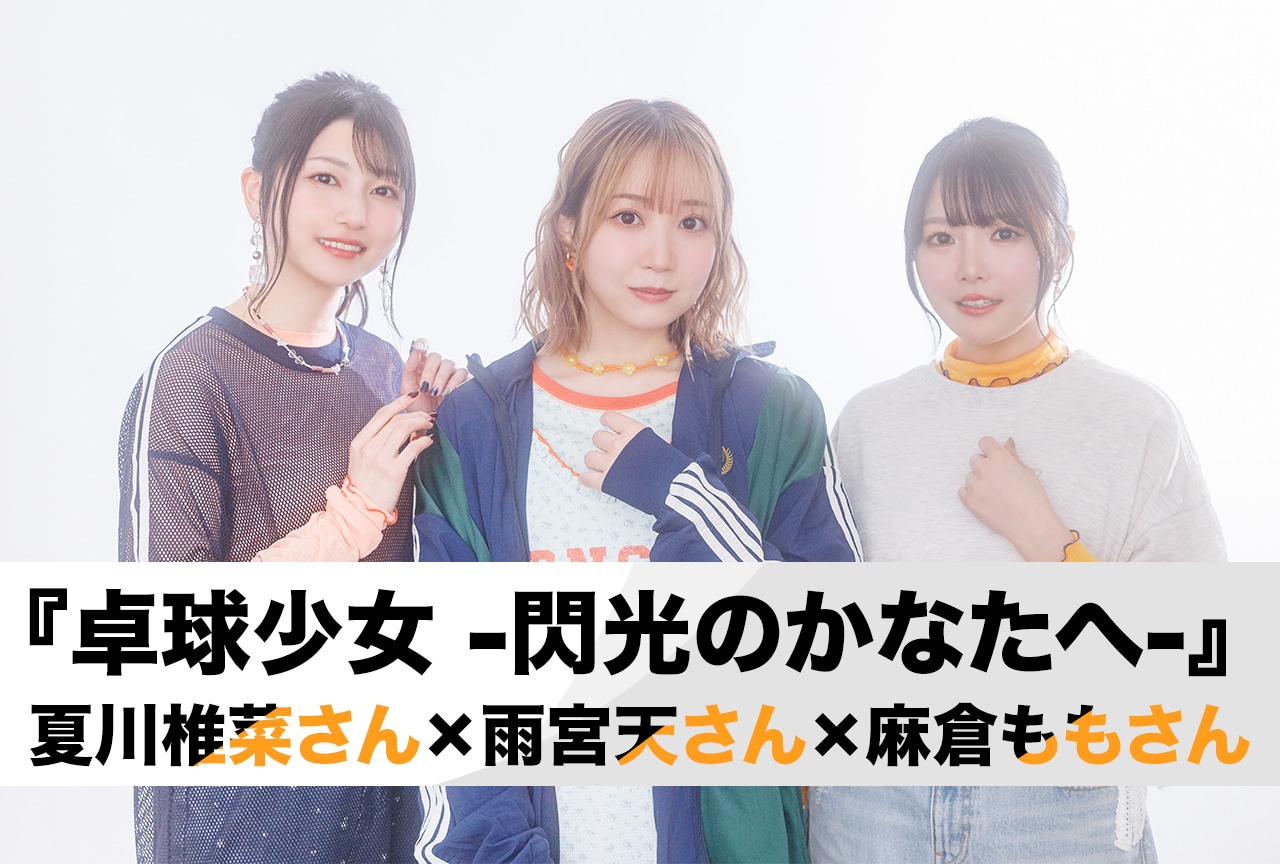 劇場アニメ『卓球少女 -閃光のかなたへ-』夏川椎菜×雨宮天×麻倉ももが語る青春・友情・スポーツのリアル／インタビュー